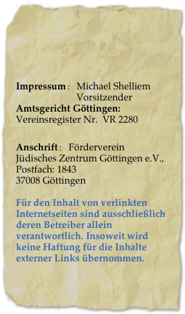 

Impressum: Michael Shelliem
                         VorsitzenderAmtsgericht Göttingen:  
Vereinsregister Nr.  VR 2280
           Anschrift: Förderverein Jüdisches Zentrum Göttingen e.V., Postfach: 1843
37008 Göttingen

Für den Inhalt von verlinkten Internetseiten sind ausschließlich deren Betreiber allein verantwortlich. Insoweit wird keine Haftung für die Inhalte externer Links übernommen.￼mmen. 